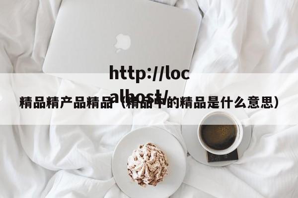 精品精产品精品(精品中的精品是什么意思)